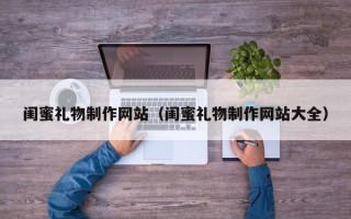 怀化闺蜜礼物制作网站（闺蜜礼物制作网站大全）