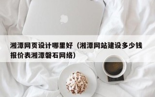 怀化湘潭网页设计哪里好（湘潭网站建设多少钱 报价表湘潭磐石网络）