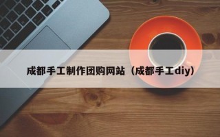怀化成都手工制作团购网站（成都手工diy）