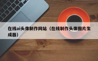 怀化在线ai头像制作网站（在线制作头像图片生成器）