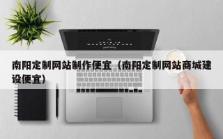 怀化南阳定制网站制作便宜（南阳定制网站商城建设便宜）