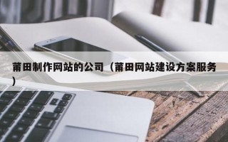 怀化莆田制作网站的公司（莆田网站建设方案服务）