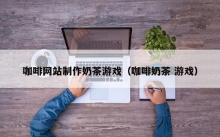 怀化咖啡网站制作奶茶游戏（咖啡奶茶 游戏）